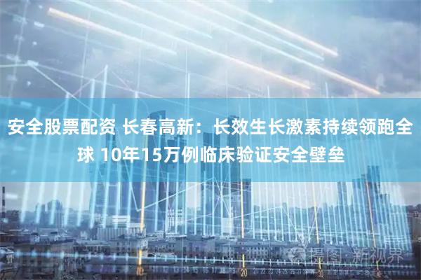 安全股票配资 长春高新：长效生长激素持续领跑全球 10年15万例临床验证安全壁垒