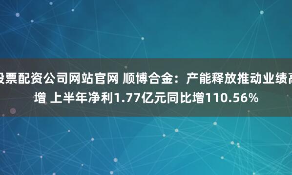股票配资公司网站官网 顺博合金：产能释放推动业绩高增 上半年净利1.77亿元同比增110.56%