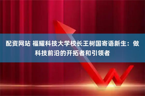 配资网站 福耀科技大学校长王树国寄语新生：做科技前沿的开拓者和引领者