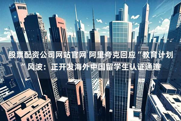 股票配资公司网站官网 阿里夸克回应“教育计划”风波：正开发海外中国留学生认证通道