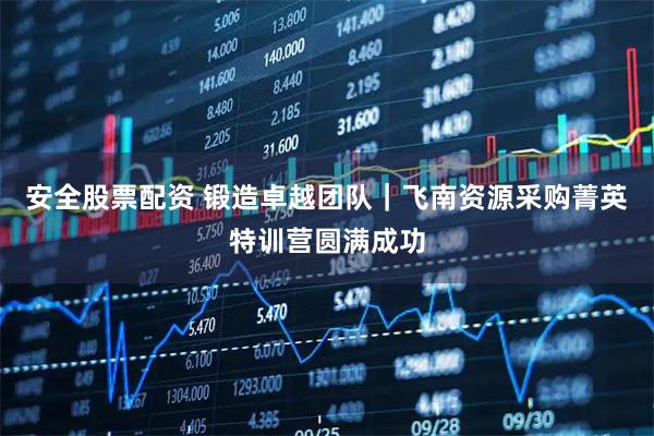 安全股票配资 锻造卓越团队｜飞南资源采购菁英特训营圆满成功