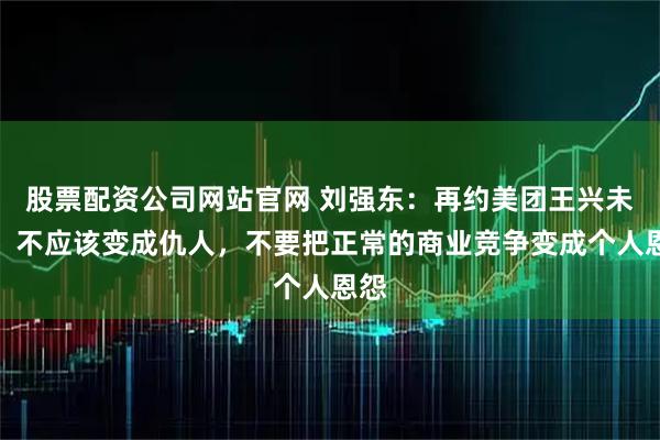 股票配资公司网站官网 刘强东：再约美团王兴未果，不应该变成仇人，不要把正常的商业竞争变成个人恩怨