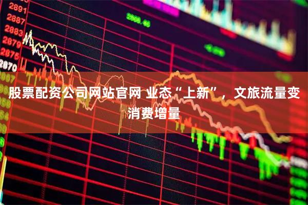 股票配资公司网站官网 业态“上新”，文旅流量变消费增量