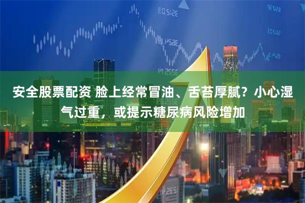安全股票配资 脸上经常冒油、舌苔厚腻？小心湿气过重，或提示糖尿病风险增加