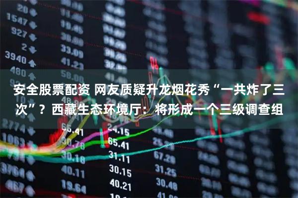 安全股票配资 网友质疑升龙烟花秀“一共炸了三次”？西藏生态环境厅：将形成一个三级调查组