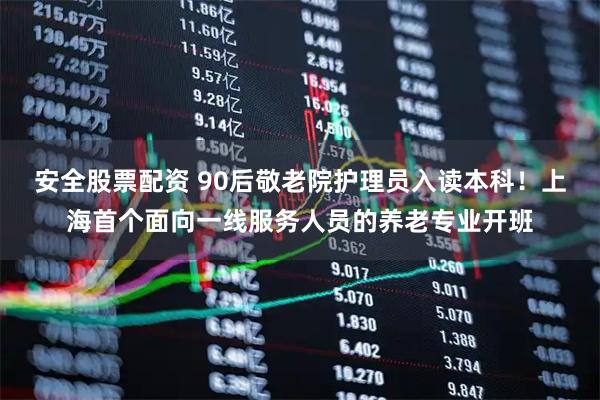 安全股票配资 90后敬老院护理员入读本科！上海首个面向一线服务人员的养老专业开班