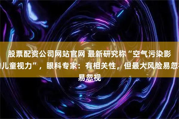 股票配资公司网站官网 最新研究称“空气污染影响儿童视力”，眼科专家：有相关性，但最大风险易忽视